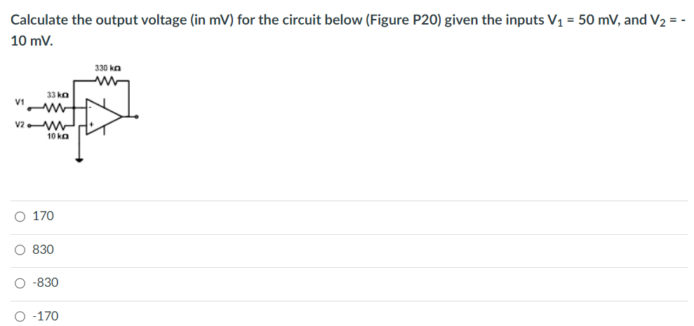Calculate the output voltage (in mV) for the circuit below (Figure P20) given the inputs V₁ = 50 mV, and V₂ = -
10 mV.
V1
33 ka
V2M
ο ο ο ο
10 ka
O 170
O 830
O -830
O -170
330 ka
ww
