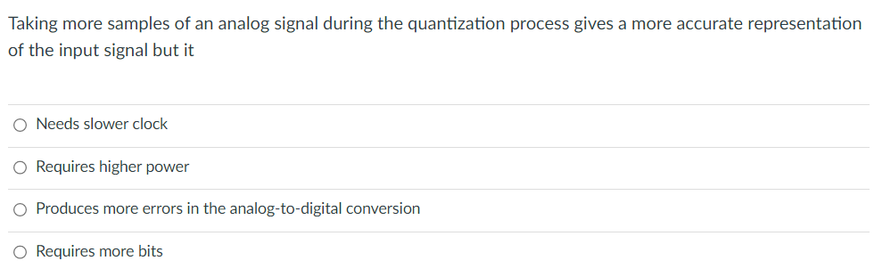 Taking more samples of an analog signal during the quantization process gives a more accurate representation
of the input signal but it
O Needs slower clock
O Requires higher power
O Produces more errors in the analog-to-digital conversion
O Requires more bits