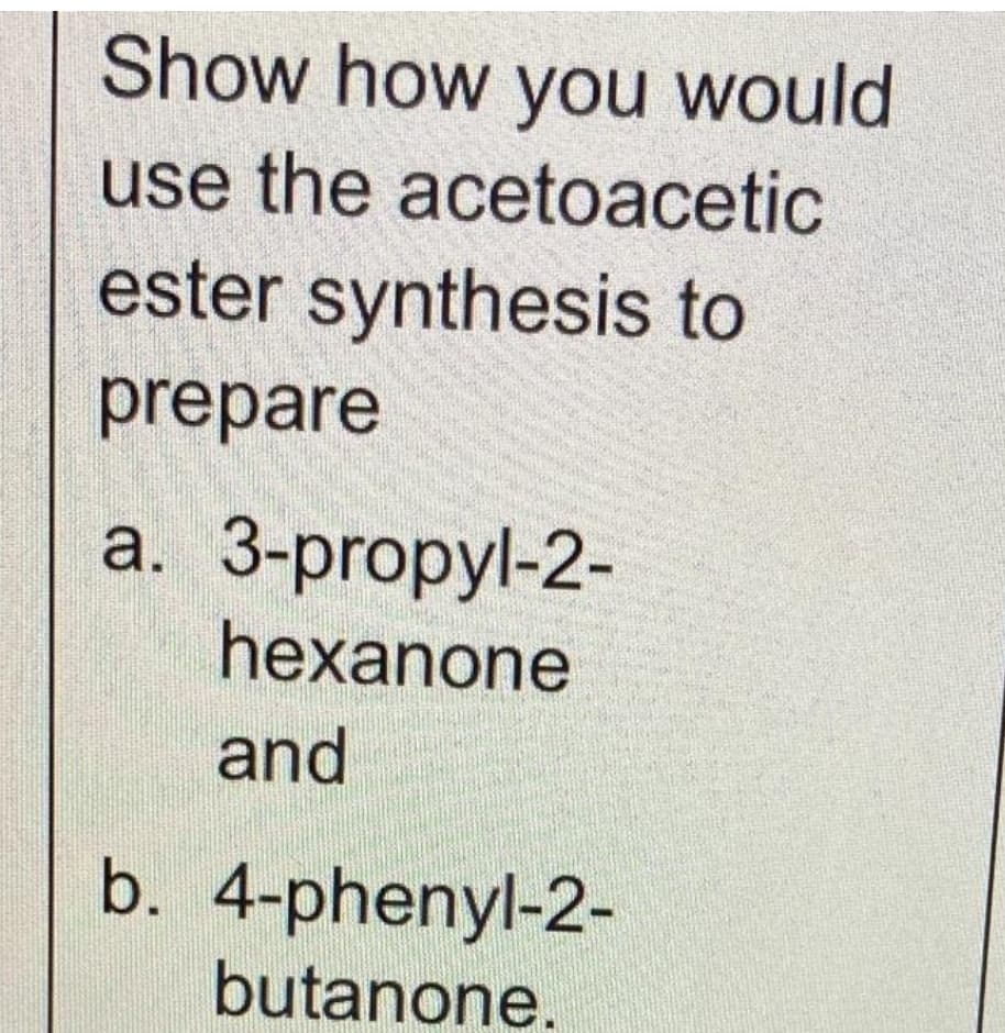 Show how you would
use the acetoacetic
ester synthesis to
prepare
a. 3-propyl-2-
hexanone
and
b. 4-phenyl-2-
butanone.