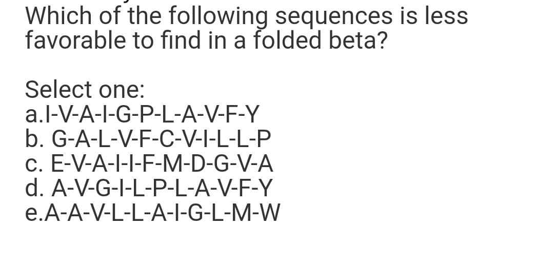 Which of the following sequences is less
favorable to find in a folded beta?
Select one:
a.l-V-A-I-G-P-L-A-V-F-Y
b. G-A-L-V-F-C-V-I-L-L-P
c. E-V-A-I-I-F-M-D-G-V-A
d. A-V-G-I-L-P-L-A-V-F-Y
e.A-A-V-L-L-A-I-G-L-M-W