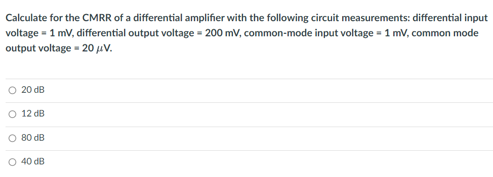 Calculate for the CMRR of a differential amplifier with the following circuit measurements: differential input
voltage = 1 mV, differential output voltage = 200 mV, common-mode input voltage = 1 mV, common mode
output voltage = 20 μV.
20 dB
12 dB
80 dB
40 dB