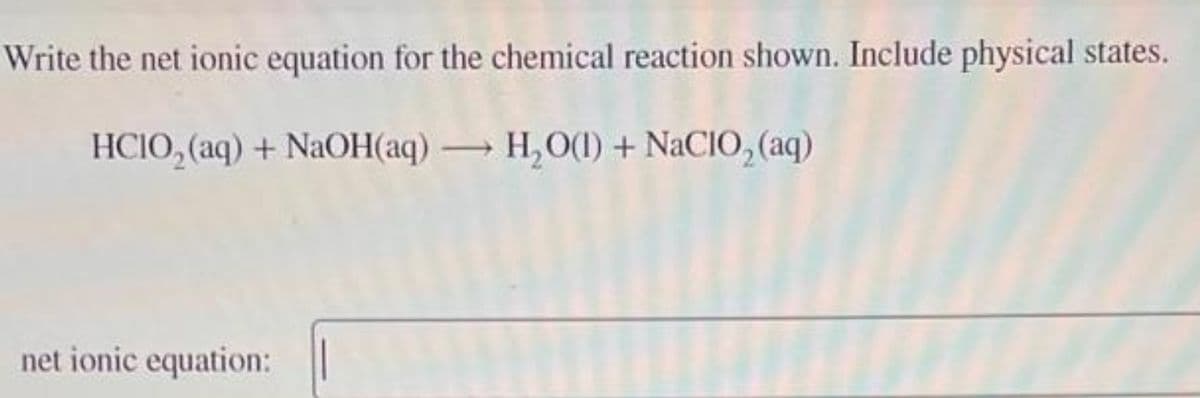 Write the net ionic equation for the chemical reaction shown. Include physical states.
HCIO,(aq) + NaOH(aq) — H,O(l) + NaCIO, (aq)
net ionic equation: