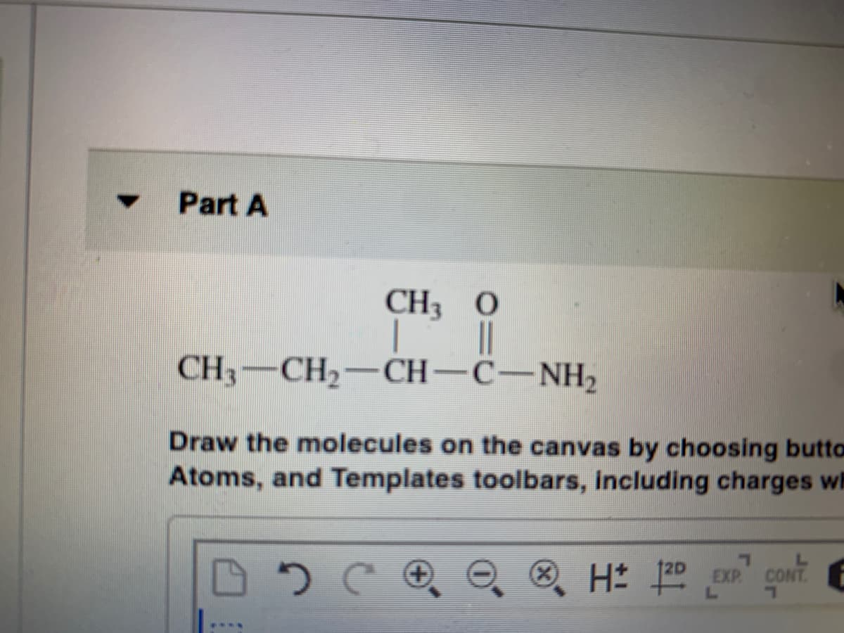 Part A
CH3 0
CH3-CH2-CH-C-NH2
Draw the molecules on the canvas by choosing butto
Atoms, and Templates toolbars, including charges wh
③ Hは
EXP
CONT
