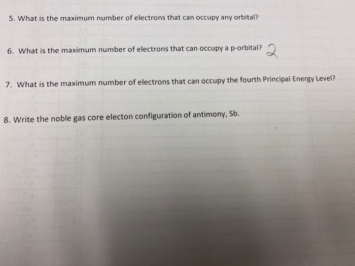 5. What is the maximum number of electrons that can occupy any orbital?
6. What is the maximum number of electrons that can occupy a p-orbital?
7. What is the maximum number of electrons that can occupy the fourth Principal Energy Level?
8. Write the noble gas core electon configuration of antimony, Sb.
