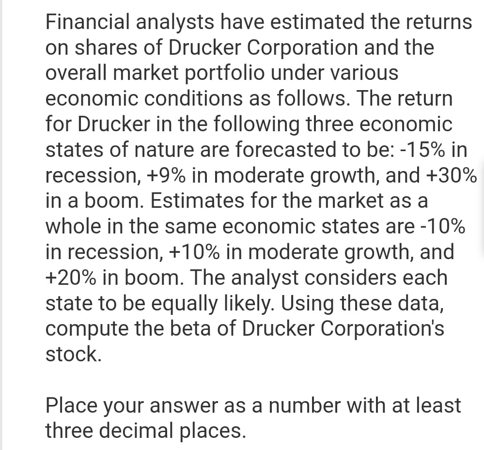 Financial analysts have estimated the returns
on shares of Drucker Corporation and the
overall market portfolio under various
economic conditions as follows. The return
for Drucker in the following three economic
states of nature are forecasted to be: -15% in
recession, +9% in moderate growth, and +30%
in a boom. Estimates for the market as a
whole in the same economic states are -10%
in recession, +10% in moderate growth, and
+20% in boom. The analyst considers each
state to be equally likely. Using these data,
compute the beta of Drucker Corporation's
stock.
Place your answer as a number with at least
three decimal places.