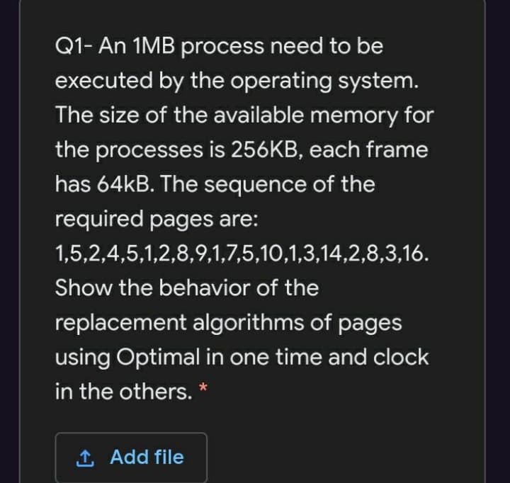Q1- An 1MB process need to be
executed by the operating system.
The size of the available memory for
the processes is 256KB, each frame
has 64KB. The sequence of the
required pages are:
1,5,2,4,5,1,2,8,9,1,7,5,10,1,3,14,2,8,3,16.
Show the behavior of the
replacement algorithms of pages
using Optimal in one time and clock
in the others. *
1 Add file
