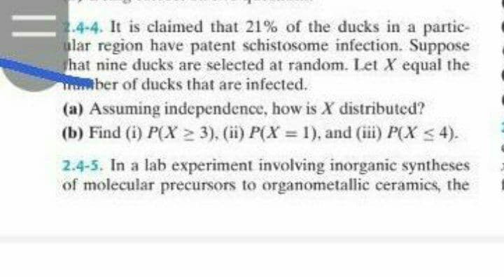 2.4-4. It is claimed that 21% of the ducks in a partic-
ular region have patent schistosome infection. Suppose
hat nine ducks are selected at random. Let X equal the
mber of ducks that are infected.
(a) Assuming independence, how is X distributed?
(b) Find (i) P(X 2 3), (ii) P(X = 1), and (ii) P(X < 4).
%3D
2.4-5. In a lab experiment involving inorganic syntheses
of molecular precursors to organometallic ceramics, the
