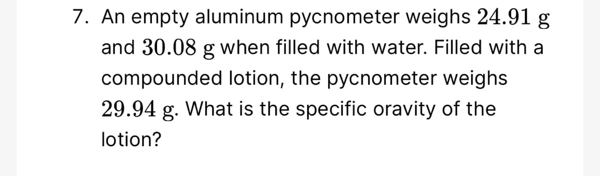 7. An empty aluminum pycnometer weighs 24.91 g
and 30.08 g when filled with water. Filled with a
compounded lotion, the pycnometer weighs
29.94 g. What is the specific oravity of the
lotion?