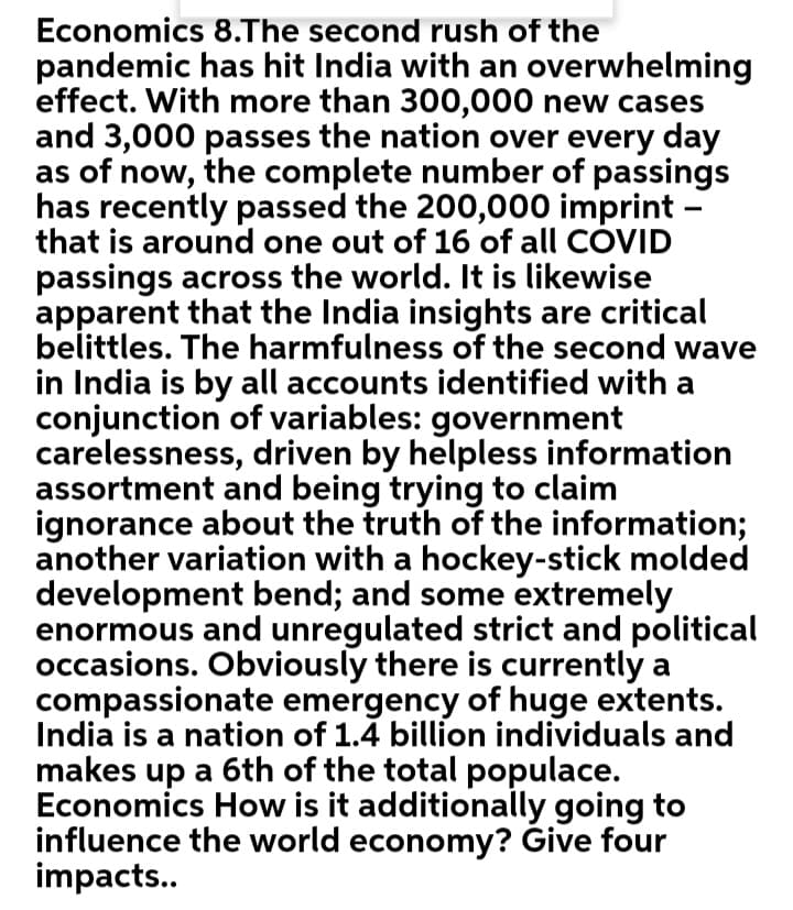 Economics 8.The second rush of the
pandemic has hit India with an overwhelming
effect. With more than 300,000 new cases
and 3,000 passes the nation over every day
as of now, the complete number of passings
has recently passed the 200,000 imprint –
that is around one out of 16 of all COVID
passings across the world. It is likewise
apparent that the India insights are critical
belittles. The harmfulness of the second wave
in India is by all accounts identified with a
conjunction of variables: government
carelessness, driven by helpless information
assortment and being trying to claim
ignorance about the truth of the information;
another variation with a hockey-stick molded
development bend; and some extremely
enormous and unregulated strict and political
occasions. Obviously there is currently a
compassionate emergency of huge extents.
India is a nation of 1.4 billion individuals and
makes up a 6th of the total populace.
Economics How is it additionally going to
influence the world economy? Give four
impacts..
