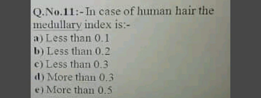 Q.No.11:-In case of human hair the
medullary index is:-
a) Less than 0.1
b) Less than 0.2
c) Less than 0.3
d) More than 0.3
e) More than 0.5
