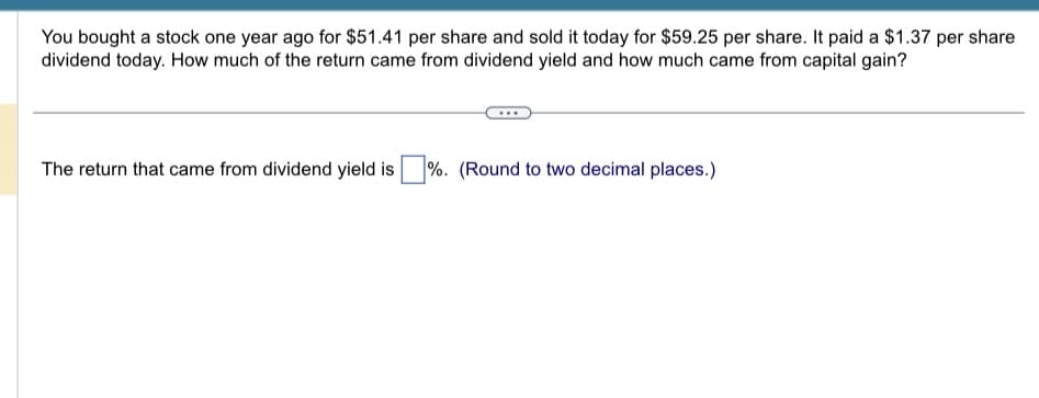You bought a stock one year ago for $51.41 per share and sold it today for $59.25 per share. It paid a $1.37 per share
dividend today. How much of the return came from dividend yield and how much came from capital gain?
The return that came from dividend yield is %. (Round to two decimal places.)