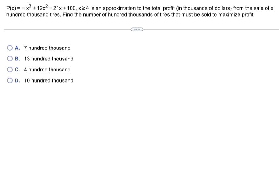 P(x)= x³ + 12x²-21x + 100, x ≥ 4 is an approximation to the total profit (in thousands of dollars) from the sale of x
hundred thousand tires. Find the number of hundred thousands of tires that must be sold to maximize profit.
OA. 7 hundred thousand
B. 13 hundred thousand
OC. 4 hundred thousand
D. 10 hundred thousand