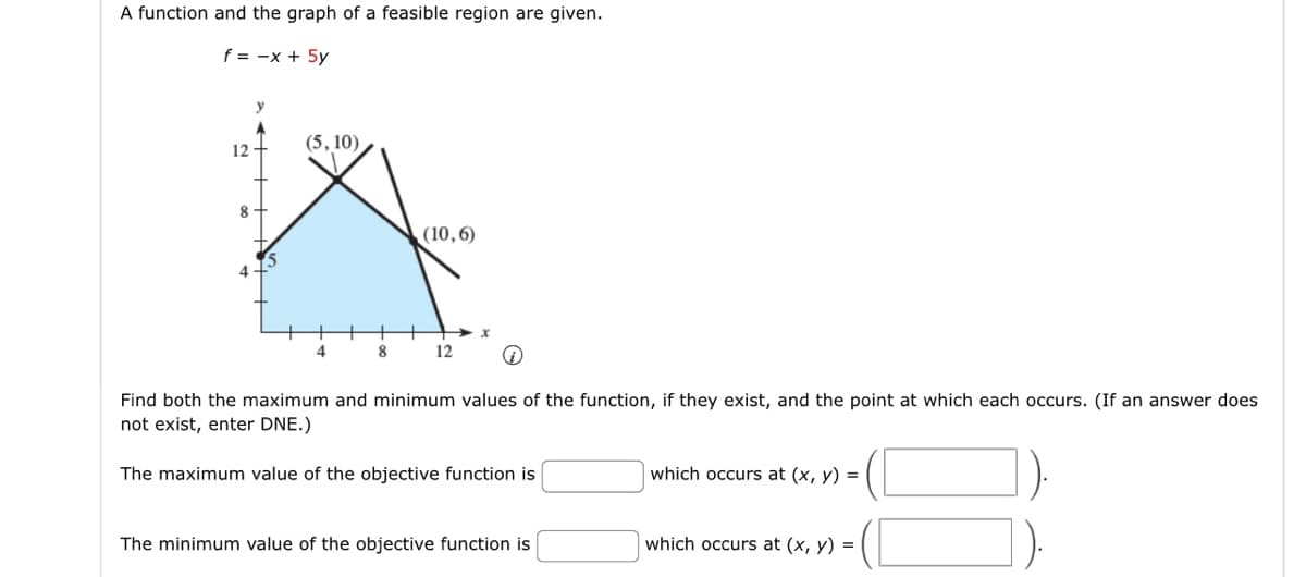A function and the graph of a feasible region are given.
f = -x + 5y
12
8
y
(5, 10)
4
8
(10,6)
12
Find both the maximum and minimum values of the function, if they exist, and the point at which each occurs. (If an answer does
not exist, enter DNE.)
The maximum value of the objective function is
The minimum value of the objective function is
which occurs at (x, y) =
which occurs at (x, y) =
