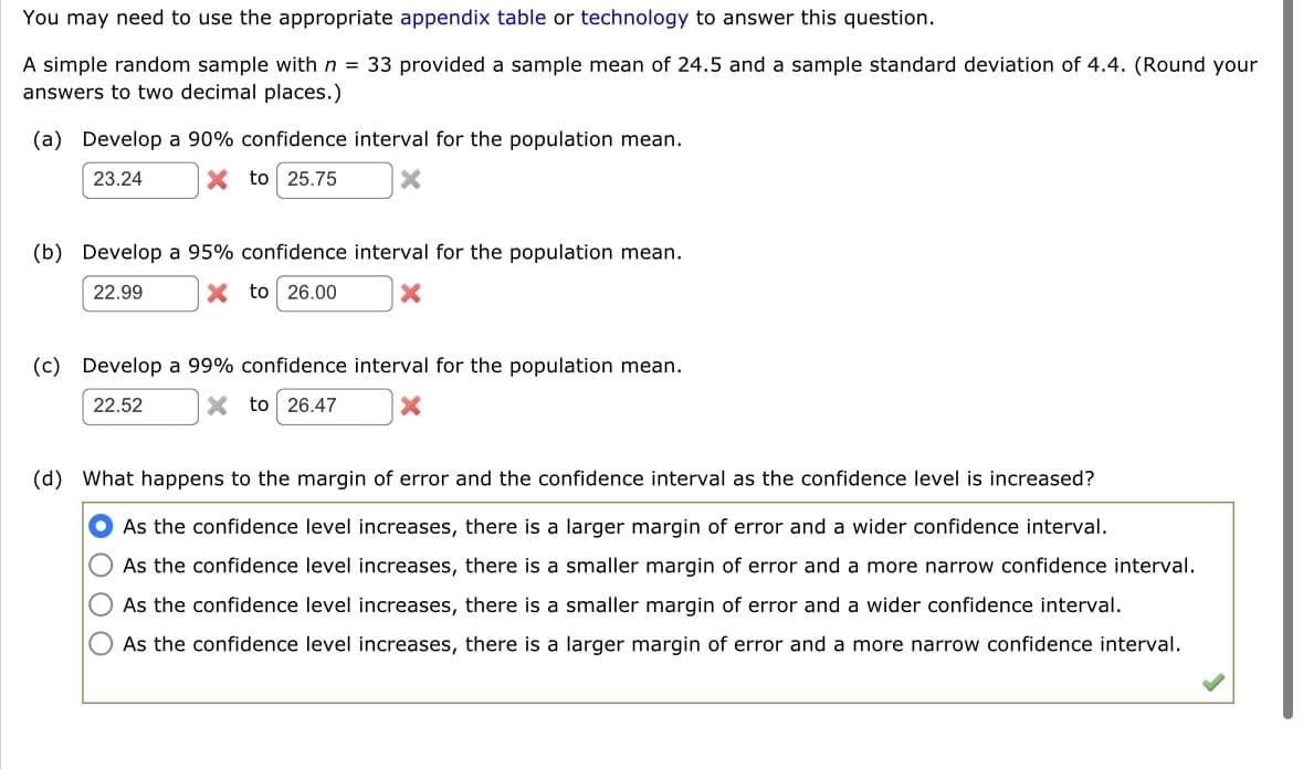 You may need to use the appropriate appendix table or technology to answer this question.
A simple random sample with n = 33 provided a sample mean of 24.5 and a sample standard deviation of 4.4. (Round your
answers to two decimal places.)
(a) Develop a 90% confidence interval for the population mean.
23.24
X to 25.75
×
(b) Develop a 95% confidence interval for the population mean.
22.99
X to 26.00
(c) Develop a 99% confidence interval for the population mean.
22.52
X to 26.47
(d) What happens to the margin of error and the confidence interval as the confidence level is increased?
As the confidence level increases, there is a larger margin of error and a wider confidence interval.
As the confidence level increases, there is a smaller margin of error and a more narrow confidence interval.
As the confidence level increases, there is a smaller margin of error and a wider confidence interval.
As the confidence level increases, there is a larger margin of error and a more narrow confidence interval.