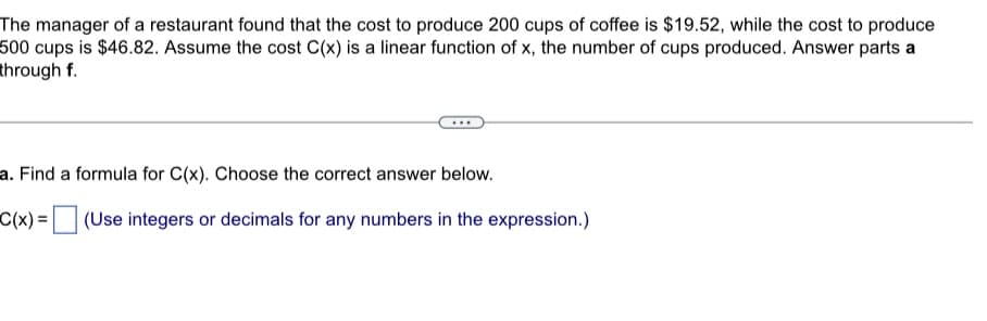 The manager of a restaurant found that the cost to produce 200 cups of coffee is $19.52, while the cost to produce
500 cups is $46.82. Assume the cost C(x) is a linear function of x, the number of cups produced. Answer parts a
through f.
a. Find a formula for C(x). Choose the correct answer below.
C(x) =
(Use integers or decimals for any numbers in the expression.)