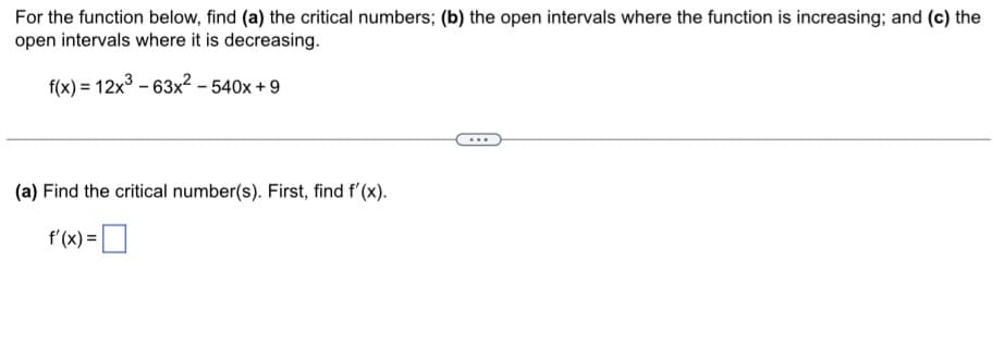 For the function below, find (a) the critical numbers; (b) the open intervals where the function is increasing; and (c) the
open intervals where it is decreasing.
f(x) = 12x³-63x² - 540x + 9
(a) Find the critical number(s). First, find f'(x).
f'(x) =