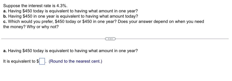 Suppose the interest rate is 4.3%.
a. Having $450 today is equivalent to having what amount in one year?
b. Having $450 in one year is equivalent to having what amount today?
c. Which would you prefer, $450 today or $450 in one year? Does your answer depend on when you need
the money? Why or why not?
a. Having $450 today is equivalent to having what amount in one year?
It is equivalent to $
(Round to the nearest cent.)