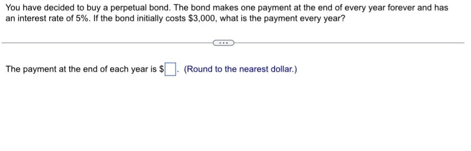 You have decided to buy a perpetual bond. The bond makes one payment at the end of every year forever and has
an interest rate of 5%. If the bond initially costs $3,000, what is the payment every year?
The payment at the end of each year is $
(Round to the nearest dollar.)