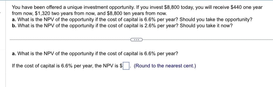 You have been offered a unique investment opportunity. If you invest $8,800 today, you will receive $440 one year
from now, $1,320 two years from now, and $8,800 ten years from now.
a. What is the NPV of the opportunity if the cost of capital is 6.6% per year? Should you take the opportunity?
b. What is the NPV of the opportunity if the cost of capital is 2.6% per year? Should you take it now?
a. What is the NPV of the opportunity if the cost of capital is 6.6% per year?
If the cost of capital is 6.6% per year, the NPV is $
(Round to the nearest cent.)