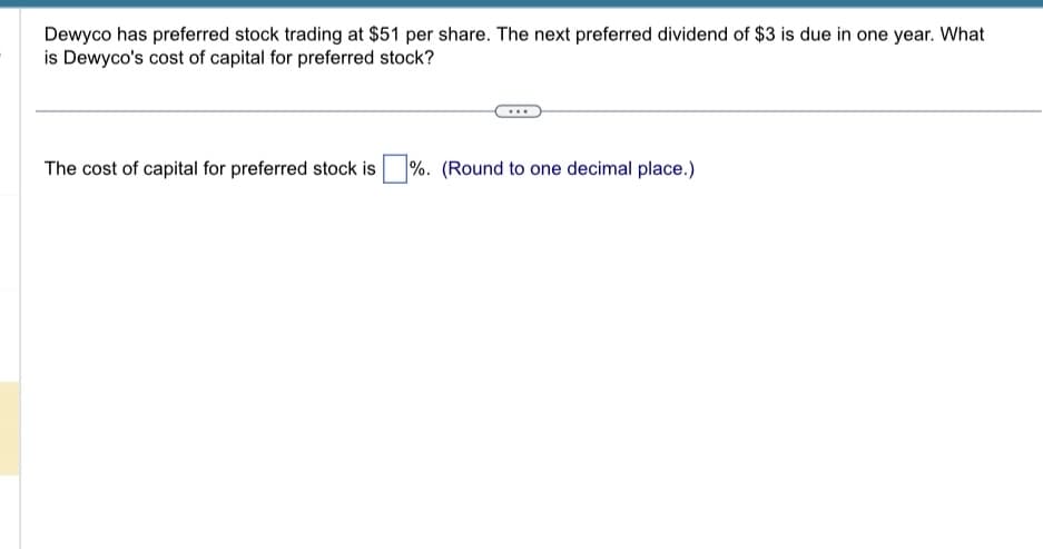Dewyco has preferred stock trading at $51 per share. The next preferred dividend of $3 is due in one year. What
is Dewyco's cost of capital for preferred stock?
The cost of capital for preferred stock is %. (Round to one decimal place.)