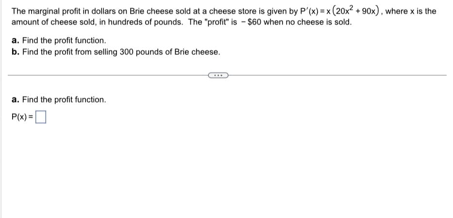 The marginal profit in dollars on Brie cheese sold at a cheese store is given by P'(x) = x (20x² +90x), where x is the
amount of cheese sold, in hundreds of pounds. The "profit" is - $60 when no cheese is sold.
a. Find the profit function.
b. Find the profit from selling 300 pounds of Brie cheese.
a. Find the profit function.
P(x) =