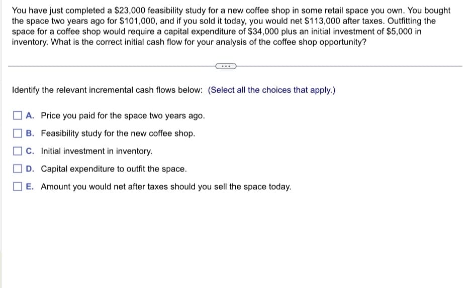 You have just completed a $23,000 feasibility study for a new coffee shop in some retail space you own. You bought
the space two years ago for $101,000, and if you sold it today, you would net $113,000 after taxes. Outfitting the
space for a coffee shop would require a capital expenditure of $34,000 plus an initial investment of $5,000 in
inventory. What is the correct initial cash flow for your analysis of the coffee shop opportunity?
Identify the relevant incremental cash flows below: (Select all the choices that apply.)
A. Price you paid for the space two years ago.
B. Feasibility study for the new coffee shop.
C. Initial investment in inventory.
D. Capital expenditure to outfit the space.
] E. Amount you would net after taxes should you sell the space today.
