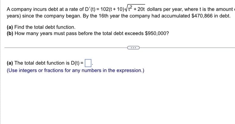 A company incurs debt at a rate of D'(t) = 102(t+10)√₁²+ + 20t dollars per year, where t is the amount
years) since the company began. By the 16th year the company had accumulated $470,866 in debt.
(a) Find the total debt function.
(b) How many years must pass before the total debt exceeds $950,000?
(a) The total debt function is D(t) =
(Use integers or fractions for any numbers in the expression.)