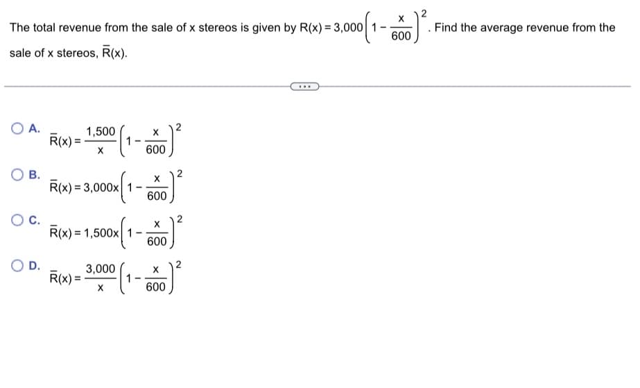 The total revenue from the sale of x stereos is given by R(x) = 3,000 1-
sale of x stereos, R(x).
O A.
OB.
D.
R(x) = 1.500 (1-550²
X
600
R(x) = 3,000x 1
R(x)= 1,500x 1
-
R(x)=
X
600
X
600
2
3.000 (1-0)²
X
600
J) ².
X
600
. Find the average revenue from the