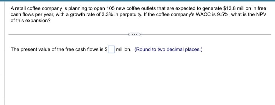 A retail coffee company is planning to open 105 new coffee outlets that are expected to generate $13.8 million in free
cash flows per year, with a growth rate of 3.3% in perpetuity. If the coffee company's WACC is 9.5%, what is the NPV
of this expansion?
The present value of the free cash flows is $
million. (Round to two decimal places.)