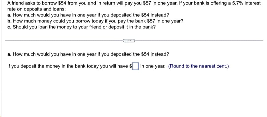 A friend asks to borrow $54 from you and in return will pay you $57 in one year. If your bank is offering a 5.7% interest
rate on deposits and loans:
a. How much would you have in one year if you deposited the $54 instead?
b. How much money could you borrow today if you pay the bank $57 in one year?
c. Should you loan the money to your friend or deposit it in the bank?
a. How much would you have in one year if you deposited the $54 instead?
If you deposit the money in the bank today you will have $ in one year. (Round to the nearest cent.)