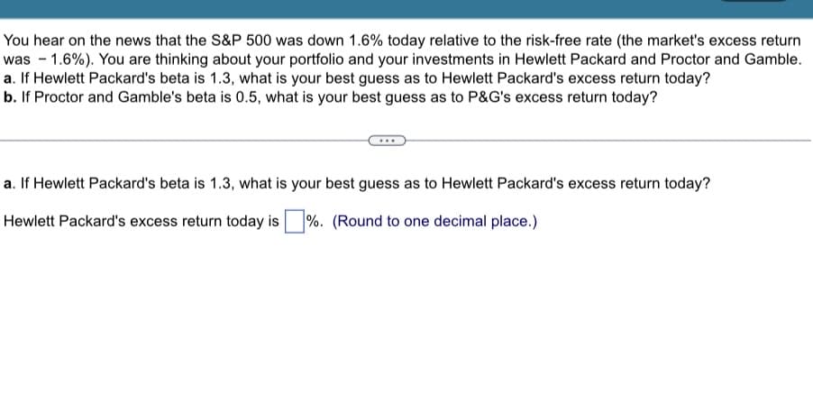 You hear on the news that the S&P 500 was down 1.6% today relative to the risk-free rate (the market's excess return
was -1.6%). You are thinking about your portfolio and your investments in Hewlett Packard and Proctor and Gamble.
a. If Hewlett Packard's beta is 1.3, what is your best guess as to Hewlett Packard's excess return today?
b. If Proctor and Gamble's beta is 0.5, what is your best guess as to P&G's excess return today?
a. If Hewlett Packard's beta is 1.3, what is your best guess as to Hewlett Packard's excess return today?
Hewlett Packard's excess return today is %. (Round to one decimal place.)