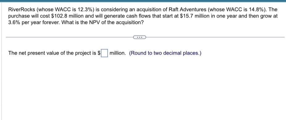 RiverRocks (whose WACC is 12.3%) is considering an acquisition of Raft Adventures (whose WACC is 14.8%). The
purchase will cost $102.8 million and will generate cash flows that start at $15.7 million in one year and then grow at
3.6% per year forever. What is the NPV of the acquisition?
The net present value of the project is $
million. (Round to two decimal places.)