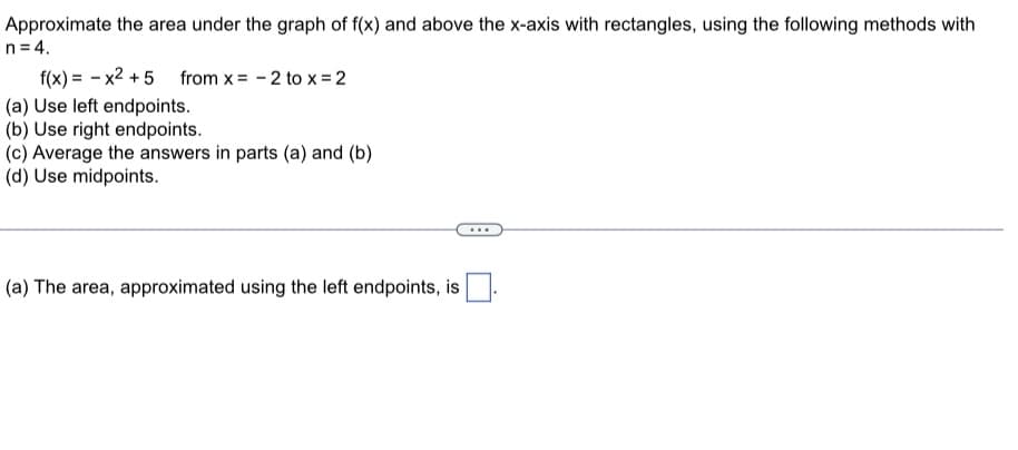 Approximate the area under the graph of f(x) and above the x-axis with rectangles, using the following methods with
n=4.
f(x)= x² +5 from x= - 2 to x = 2
(a) Use left endpoints.
(b) Use right endpoints.
(c) Average the answers in parts (a) and (b)
(d) Use midpoints.
(a) The area, approximated using the left endpoints, is