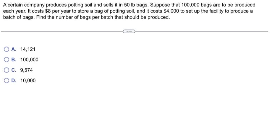 A certain company produces potting soil and sells it in 50 lb bags. Suppose that 100,000 bags are to be produced
each year. It costs $8 per year to store a bag of potting soil, and it costs $4,000 to set up the facility to produce a
batch of bags. Find the number of bags per batch that should be produced.
OA. 14,121
OB. 100,000
OC. 9,574
OD. 10,000