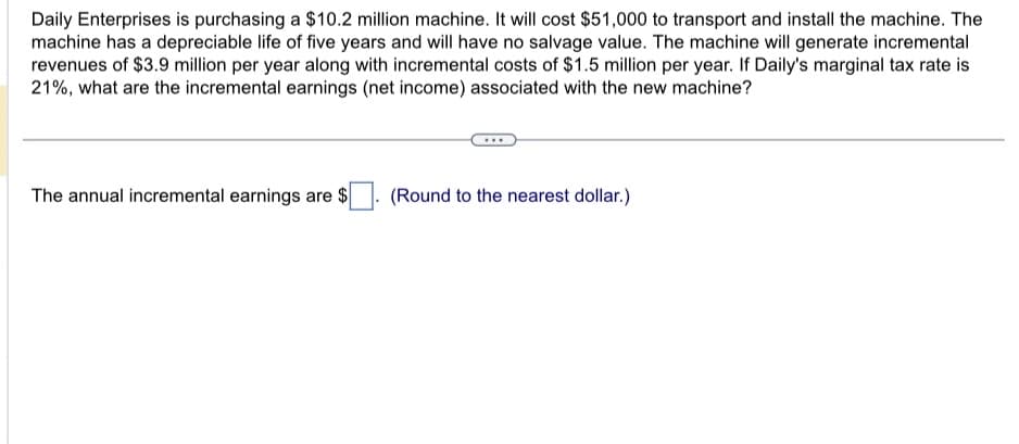 Daily Enterprises is purchasing a $10.2 million machine. It will cost $51,000 to transport and install the machine. The
machine has a depreciable life of five years and will have no salvage value. The machine will generate incremental
revenues of $3.9 million per year along with incremental costs of $1.5 million per year. If Daily's marginal tax rate is
21%, what are the incremental earnings (net income) associated with the new machine?
The annual incremental earnings are $
(Round to the nearest dollar.)