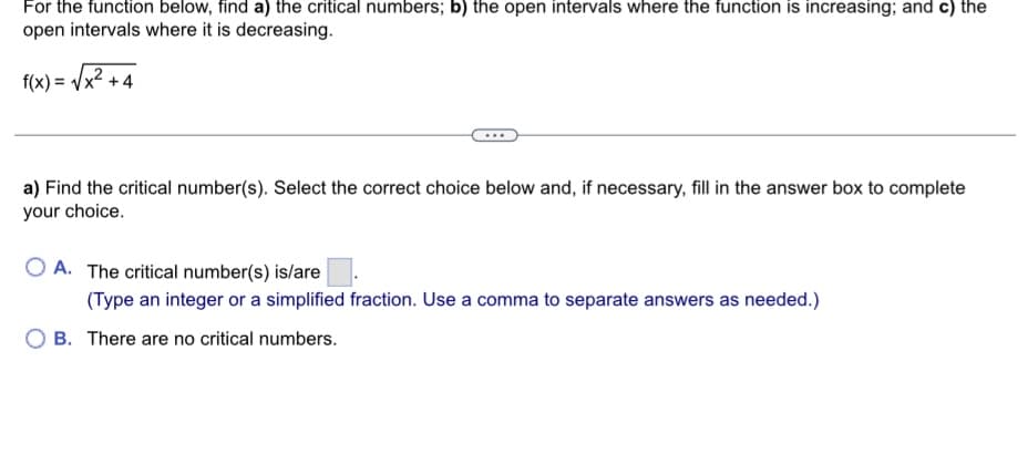For the function below, find a) the critical numbers; b) the open intervals where the function is increasing; and c) the
open intervals where it is decreasing.
f(x)=√x² +4
a) Find the critical number(s). Select the correct choice below and, if necessary, fill in the answer box to complete
your choice.
OA. The critical number(s) is/are
(Type an integer or a simplified fraction. Use a comma to separate answers as needed.)
B. There are no critical numbers.