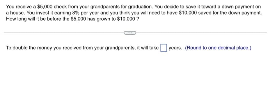 You receive a $5,000 check from your grandparents for graduation. You decide to save it toward a down payment on
a house. You invest it earning 8% per year and you think you will need to have $10,000 saved for the down payment.
How long will it be before the $5,000 has grown to $10,000 ?
To double the money you received from your grandparents, it will take
years. (Round to one decimal place.)