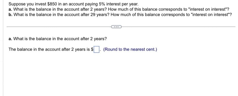 Suppose you invest $850 in an account paying 5% interest per year.
a. What is the balance in the account after 2 years? How much of this balance corresponds to "interest on interest"?
b. What is the balance in the account after 29 years? How much of this balance corresponds to "interest on interest"?
a. What is the balance in the account after 2 years?
The balance in the account after 2 years is $
(Round to the nearest cent.)