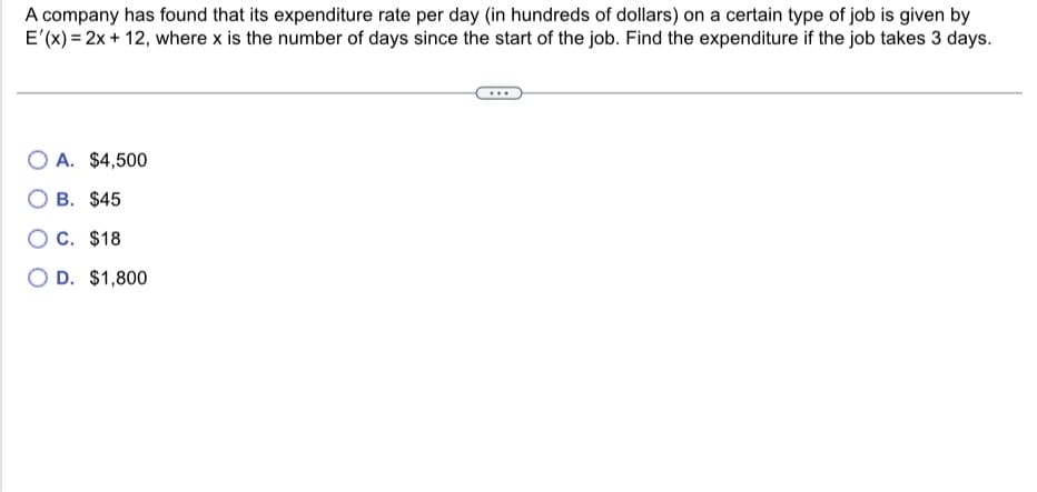A company has found that its expenditure rate per day (in hundreds of dollars) on a certain type of job is given by
E'(x) = 2x + 12, where x is the number of days since the start of the job. Find the expenditure if the job takes 3 days.
OA. $4,500
OB. $45
OC. $18
O D. $1,800