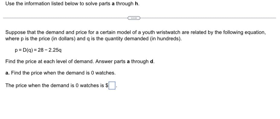 Use the information listed below to solve parts a through h.
Suppose that the demand and price for a certain model of a youth wristwatch are related by the following equation,
where p is the price (in dollars) and q is the quantity demanded (in hundreds).
p=D(q) = 28-2.25q
Find the price at each level of demand. Answer parts a through d.
a. Find the price when the demand is 0 watches.
The price when the demand is 0 watches is $