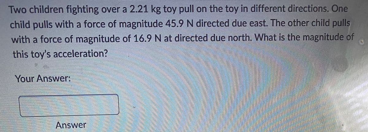 Two children fighting over a 2.21 kg toy pull on the toy in different directions. One
child pulls with a force of magnitude 45.9 N directed due east. The other child pulls
with a force of magnitude of 16.9 N at directed due north. What is the magnitude of
this toy's acceleration?
Your Answer:
Answer