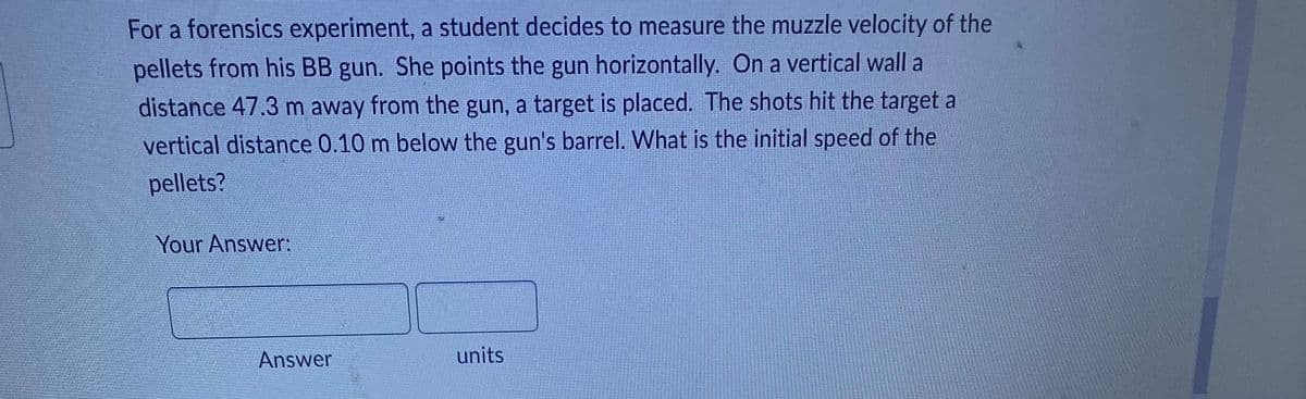 For a forensics experiment, a student decides to measure the muzzle velocity of the
pellets from his BB gun. She points the gun horizontally. On a vertical wall a
distance 47.3 m away from the gun, a target is placed. The shots hit the target a
vertical distance 0.10 m below the gun's barrel. What is the initial speed of the
pellets?
Your Answer:
units
Answer
