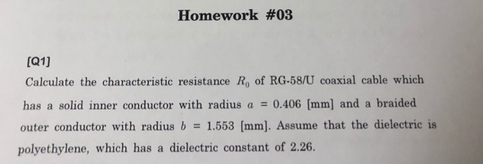(Q1]
Calculate the characteristic resistance R of RG-58/U coaxial cable which
has a solid inner conductor with radius a = 0.406 [mm] and a braided
outer conductor with radius b = 1.553 [mm]. Assume that the dielectric is
polyethylene, which has a dielectric constant of 2.26.
