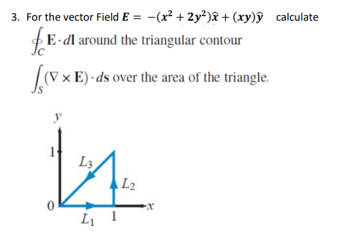3. For the vector Field E = -(x² + 2y²)âx + (xy)ŷ calculate
E dl around the triangular contour
(V× E) · ds over the area of the triangle.
y
L3
AL2
Li 1
