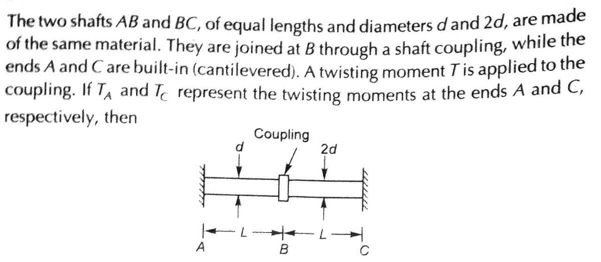 The two shafts AB and BC, of equal lengths and diameters d and 2d, are made
of the same material. They are joined at B through a shaft coupling, while the
ends A and Care built-in (cantilevered). A twisting moment T is applied to the
coupling. If T₁ and represent the twisting moments at the ends A and C,
respectively, then
A
d
Coupling
B
2d