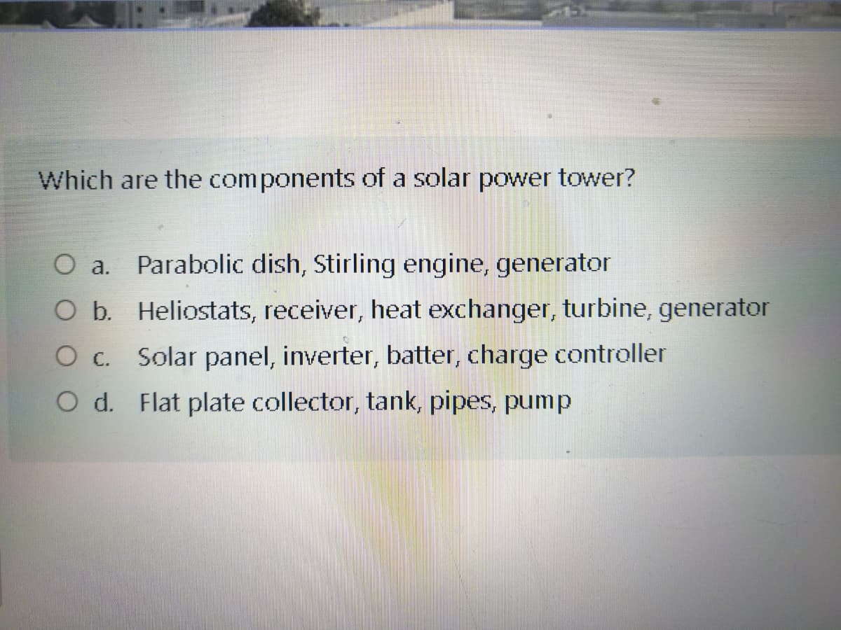 Which are the components of a solar power tower?
O a.
Parabolic dish, Stirling engine, generator
O b. Heliostats, receiver, heat exchanger, turbine, generator
Solar panel, inverter, batter, charge controller
O c.
O d. Flat plate collector, tank, pipes, pump
