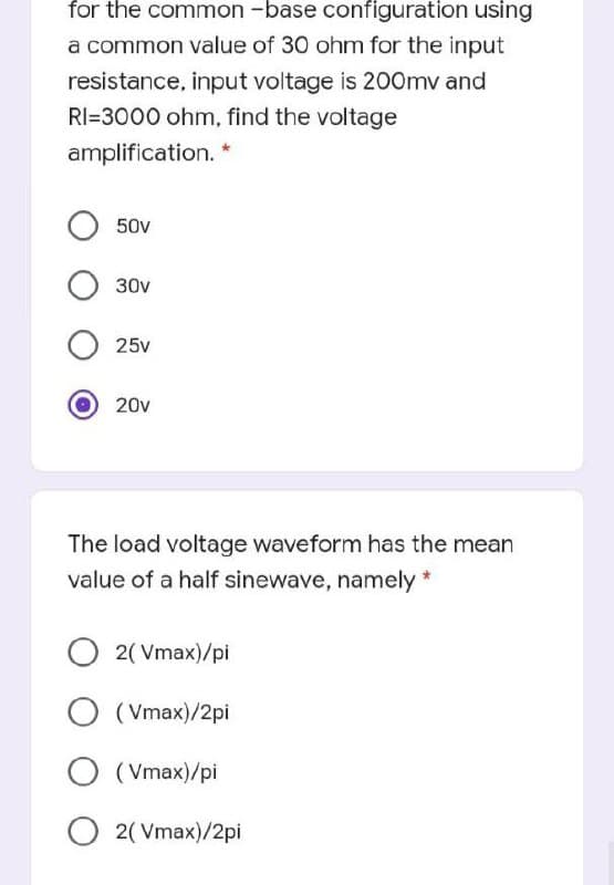 for the common -base configuration using
a common value of 30 ohm for the input
resistance, input voltage is 200mv and
RI=3000 ohm, find the voltage
amplification.
50v
30v
25v
20v
The load voltage waveform has the mean
value of a half sinewave, namely
O 2( Vmax)/pi
O (Vmax)/2pi
O (Vmax)/pi
O 2( Vmax)/2pi
