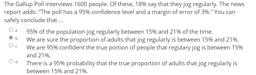 The Gallup Poll interviews 1600 people. Of these, 18% say that they jog regularly. The news
report adds: "The poll has a 95% confidence level and a margin of error of 3%." You can
safely conclude that ...
95% of the population jog regularly between 15% and 21% of the time.
We are sure the proportion of adults that jog regularly is between 15% and 21%.
We are 95% confident the true portion of people that regulary jog is between 15%
a
and 21%.
d.
There is a 95% probability that the true proportion of adults that jog regularly is
between 15% and 21%.
