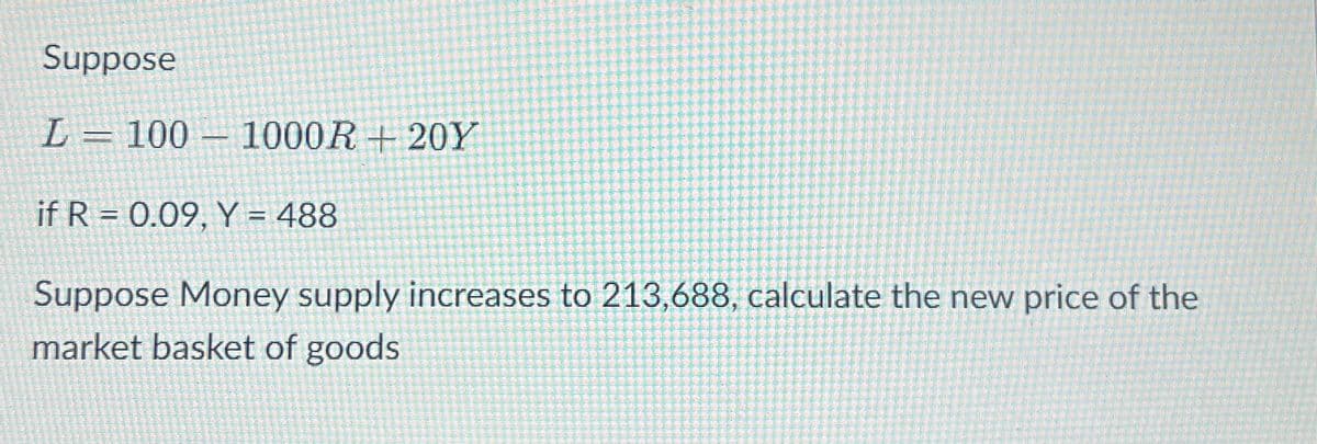 Suppose
L= 100 1000R 20Y
if R 0.09, Y = 488
Suppose Money supply increases to 213,688, calculate the new price of the
market basket of goods