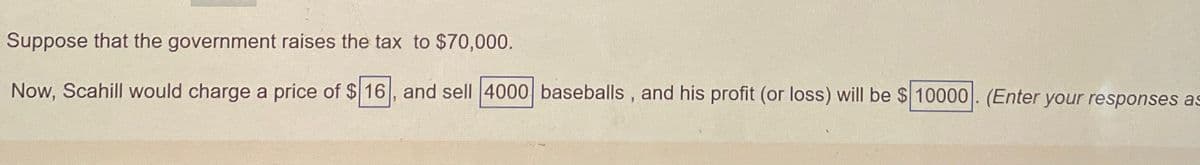Suppose that the government raises the tax to $70,000.
Now, Scahill would charge a price of $16, and sell 4000 baseballs, and his profit (or loss) will be $ 10000. (Enter your responses as